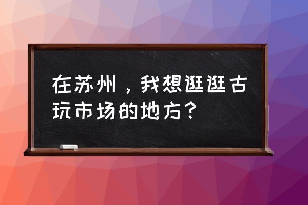 苏州古玩花鸟市场 在苏州，我想逛逛古玩市场的地方？