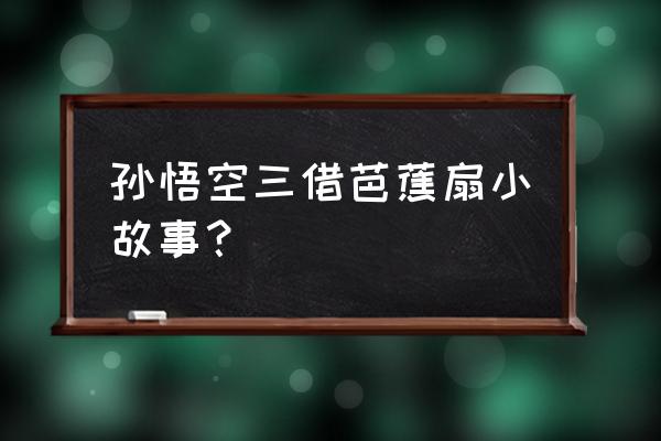 《西游记》中三借芭蕉扇 孙悟空三借芭蕉扇小故事？