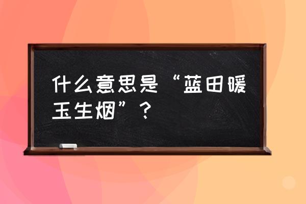 蓝田日暖玉生烟鼠猫 什么意思是“蓝田暖玉生烟”？