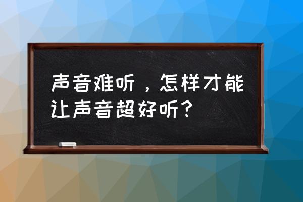 声音不好听怎么变好听 声音难听，怎样才能让声音超好听？