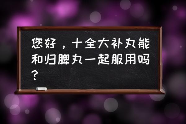 十全大补丸最佳搭配 您好，十全大补丸能和归脾丸一起服用吗？