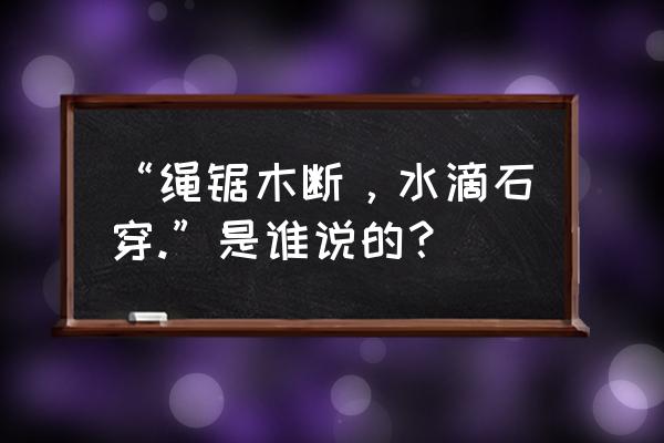 绳锯木断水滴石穿来自谁 “绳锯木断，水滴石穿.”是谁说的？