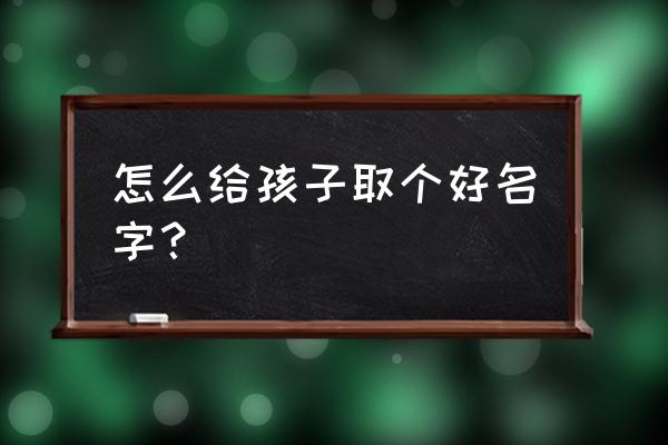 孩子怎么取名字最好 怎么给孩子取个好名字？