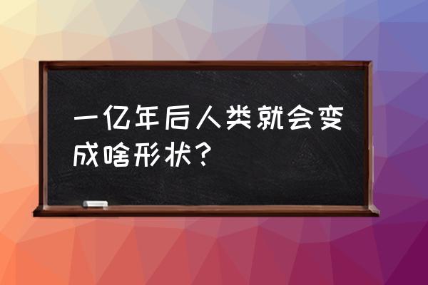 人类消失一亿年后 一亿年后人类就会变成啥形状？