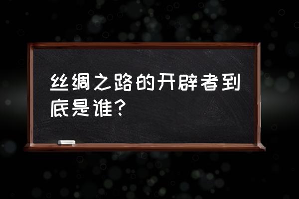 丝绸之路开辟者 丝绸之路的开辟者到底是谁？