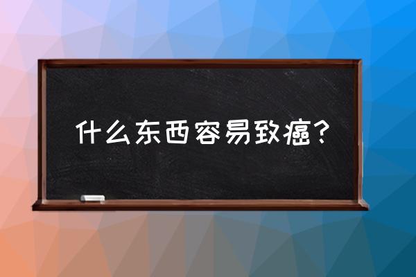 哪种物质是致癌物质 什么东西容易致癌？