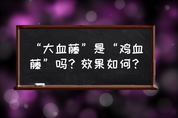 大血藤的功效与作用及禁忌 “大血藤”是“鸡血藤”吗？效果如何？