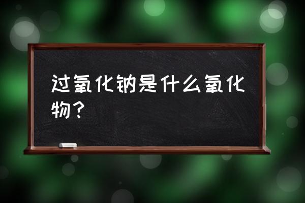 过氧化钠是什么氧化物？ 过氧化钠是什么氧化物？