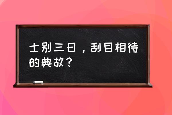 士别三日，刮目相待的典故？ 士别三日，刮目相待的典故？