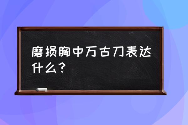 磨损胸中万古刀表达什么？ 磨损胸中万古刀表达什么？