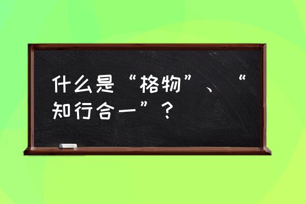 新格物致道同类型 什么是“格物”、“知行合一”？