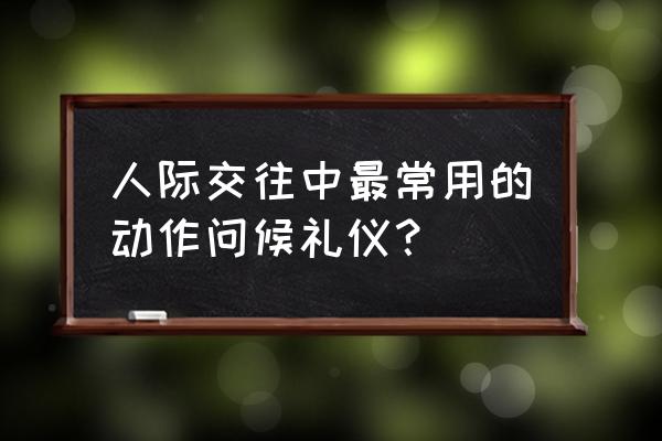 人际交往中最常用的动作问候礼仪？ 人际交往中最常用的动作问候礼仪？