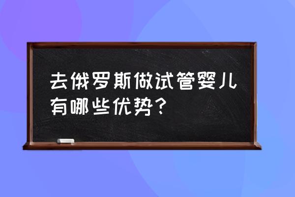 去俄罗斯做试管婴儿有哪些优势？ 去俄罗斯做试管婴儿有哪些优势？