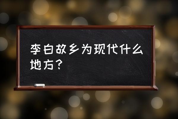 李白故乡为现代什么地方？ 李白故乡为现代什么地方？