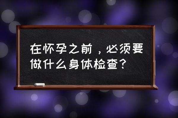 在怀孕之前，必须要做什么身体检查？ 在怀孕之前，必须要做什么身体检查？