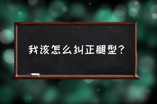 我该怎么纠正腿型？ 我该怎么纠正腿型？