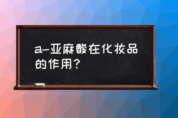 a-亚麻酸在化妆品的作用？ a-亚麻酸在化妆品的作用？