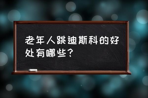 老年人跳迪斯科的好处有哪些？ 老年人跳迪斯科的好处有哪些？