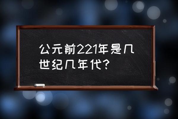 公元前221年是几世纪几年代？ 公元前221年是几世纪几年代？