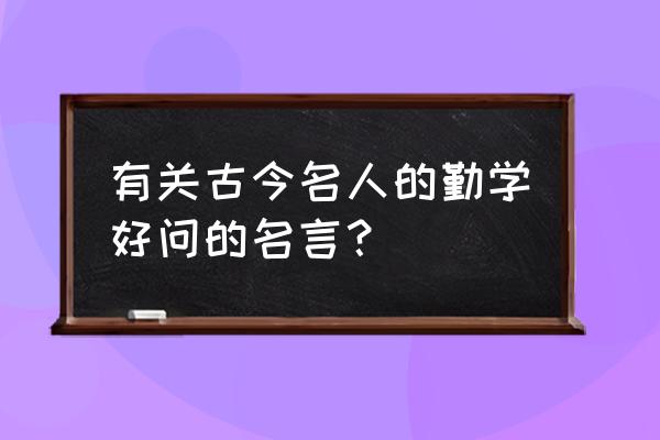 有关古今名人的勤学好问的名言？ 有关古今名人的勤学好问的名言？