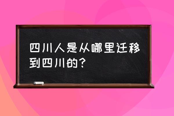 四川人是从哪里迁移到四川的？ 四川人是从哪里迁移到四川的？