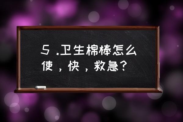 5 .卫生棉棒怎么使，快，救急？ 5 .卫生棉棒怎么使，快，救急？