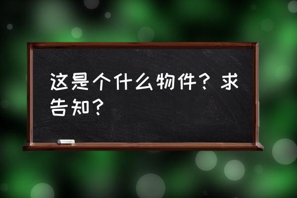 这是个什么物件？求告知？ 这是个什么物件？求告知？