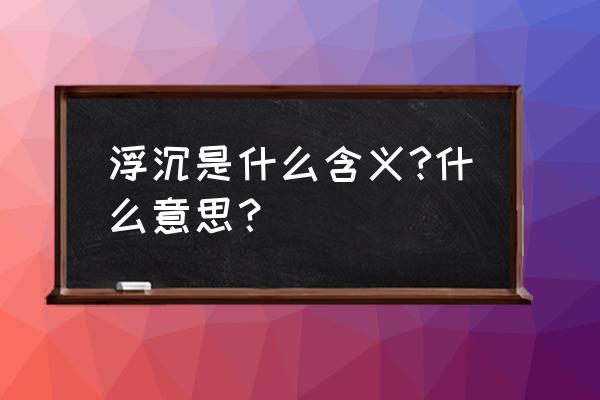 浮沉是什么含义?什么意思？ 浮沉是什么含义?什么意思？