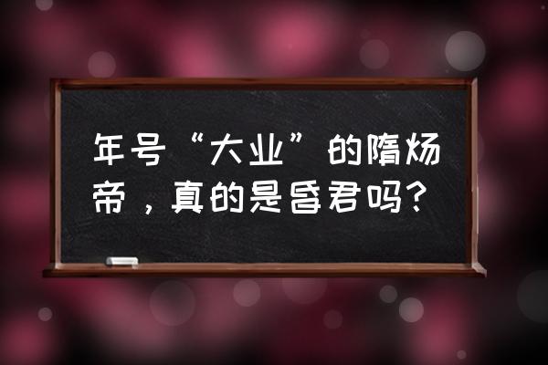 年号“大业”的隋炀帝，真的是昏君吗？ 年号“大业”的隋炀帝，真的是昏君吗？