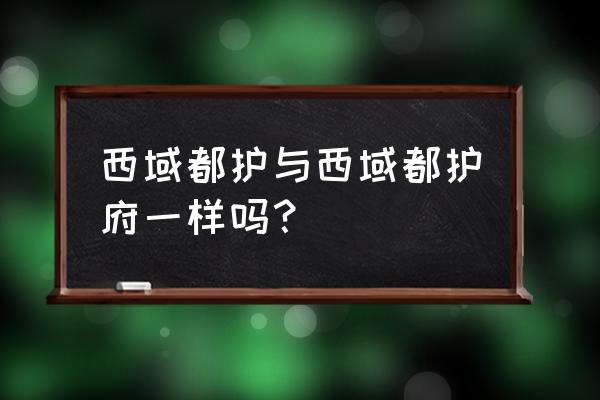 西域都护与西域都护府一样吗？ 西域都护与西域都护府一样吗？