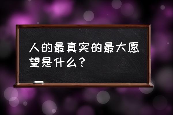 人的最真实的最大愿望是什么？ 人的最真实的最大愿望是什么？