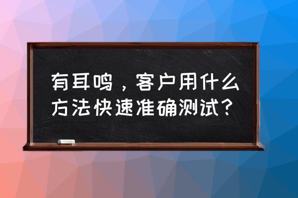 有耳鸣，客户用什么方法快速准确测试？ 有耳鸣，客户用什么方法快速准确测试？