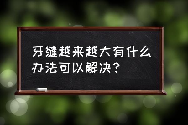 牙缝越来越大有什么办法可以解决？ 牙缝越来越大有什么办法可以解决？