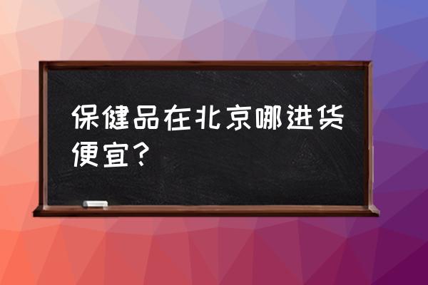 保健品在北京哪进货便宜？ 保健品在北京哪进货便宜？