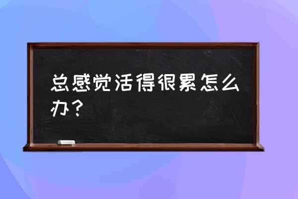 总感觉活得很累怎么办？ 总感觉活得很累怎么办？