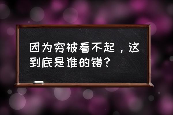 因为穷被看不起，这到底是谁的错？ 因为穷被看不起，这到底是谁的错？