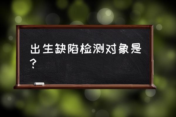 出生缺陷检测对象是？ 出生缺陷检测对象是？