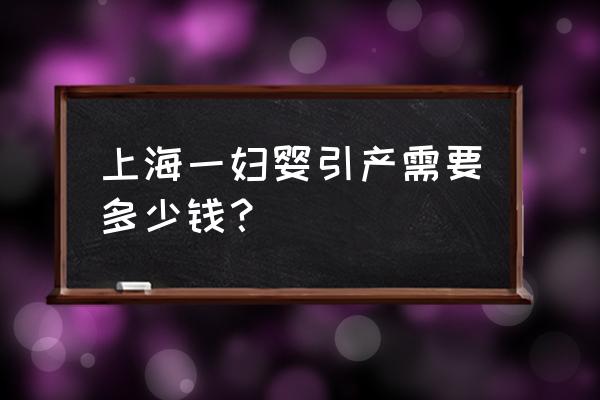 上海一妇婴引产需要多少钱？ 上海一妇婴引产需要多少钱？