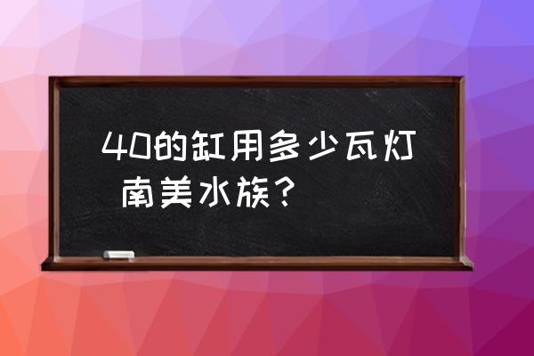 40的缸用多少瓦灯,南美水族？ 40的缸用多少瓦灯 南美水族？