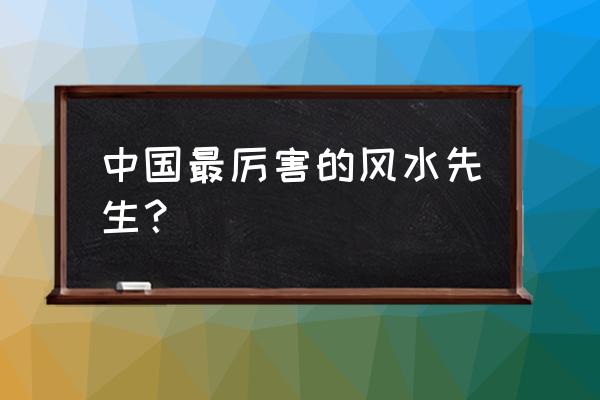 中国最厉害的风水先生？ 中国最厉害的风水先生？