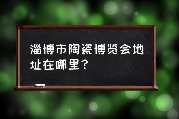 淄博市陶瓷博览会地址在哪里？ 淄博市陶瓷博览会地址在哪里？