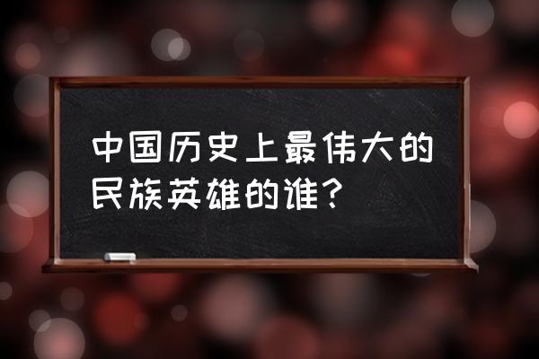 中国历史上最伟大的民族英雄的谁？ 中国历史上最伟大的民族英雄的谁？