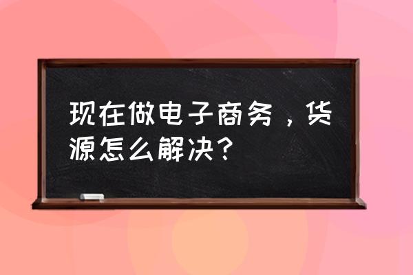 现在做电子商务，货源怎么解决？ 现在做电子商务，货源怎么解决？