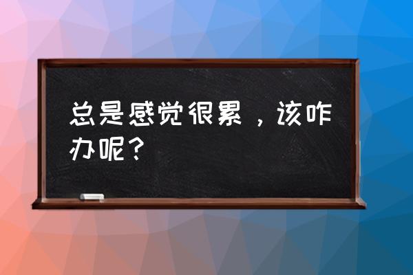 总是感觉很累，该咋办呢？ 总是感觉很累，该咋办呢？