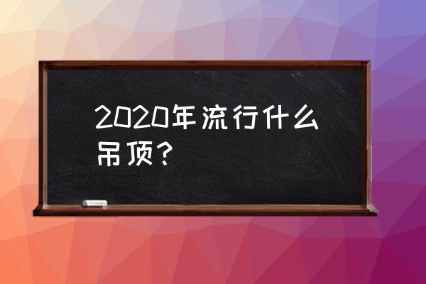 2020年流行什么吊顶？ 2020年流行什么吊顶？