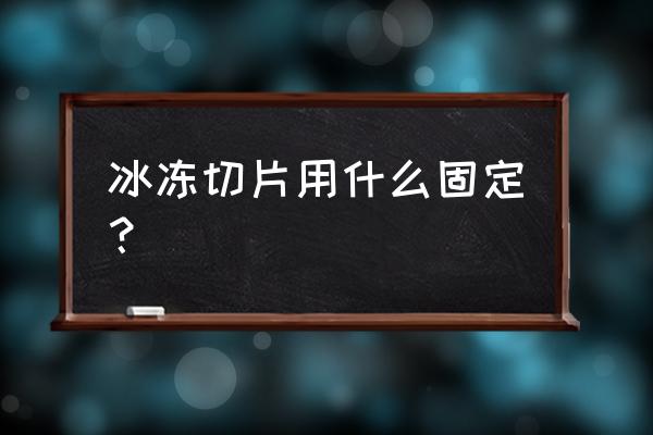 冰冻切片步骤 冰冻切片用什么固定？