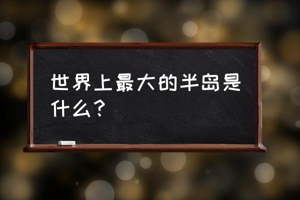 世界面积最大的半岛 世界上最大的半岛是什么？