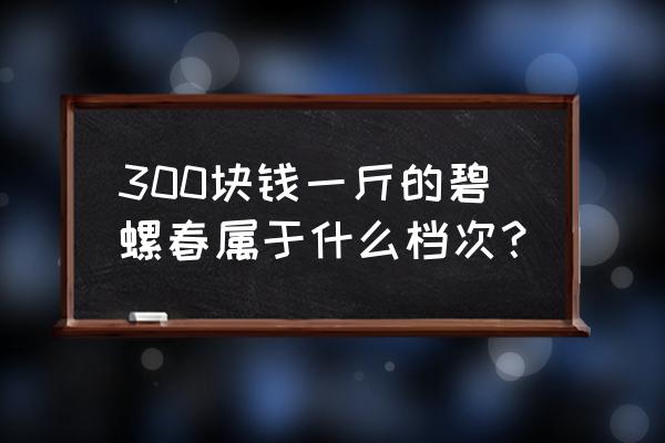 碧螺春茶叶多少钱一斤 300块钱一斤的碧螺春属于什么档次？