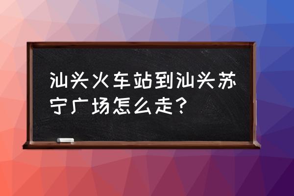 汕头苏宁广场怎么去 汕头火车站到汕头苏宁广场怎么走？