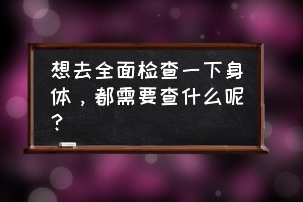 全身检查都查哪些项目 想去全面检查一下身体，都需要查什么呢？